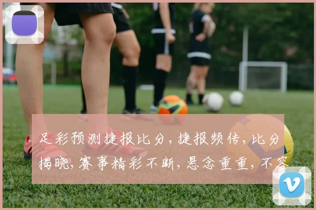 足彩预测捷报比分,捷报频传,比分揭晓,赛事精彩不断,悬念重重,不容错过