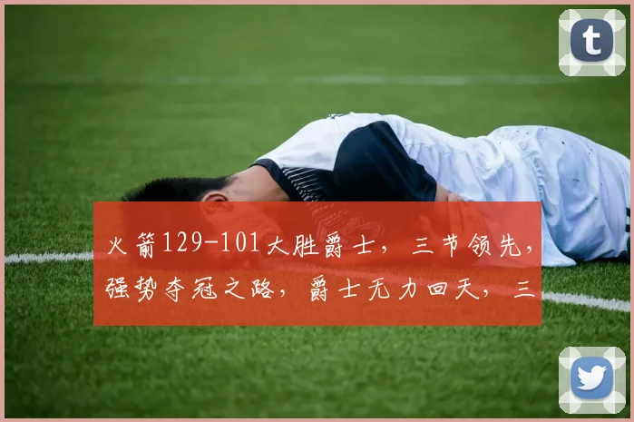 火箭129-101大胜爵士，三节领先，强势夺冠之路，爵士无力回天，三连败