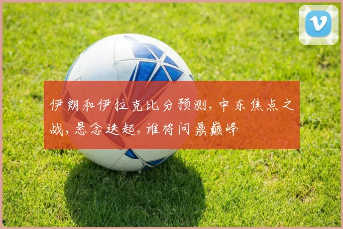 伊朗和伊拉克比分预测,中东焦点之战,悬念迭起,谁将问鼎巅峰