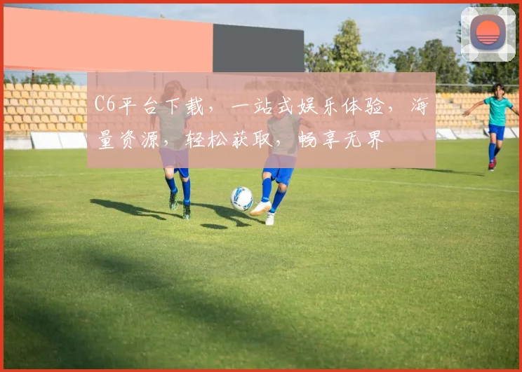 C6平台下载，一站式娱乐体验，海量资源，轻松获取，畅享无界